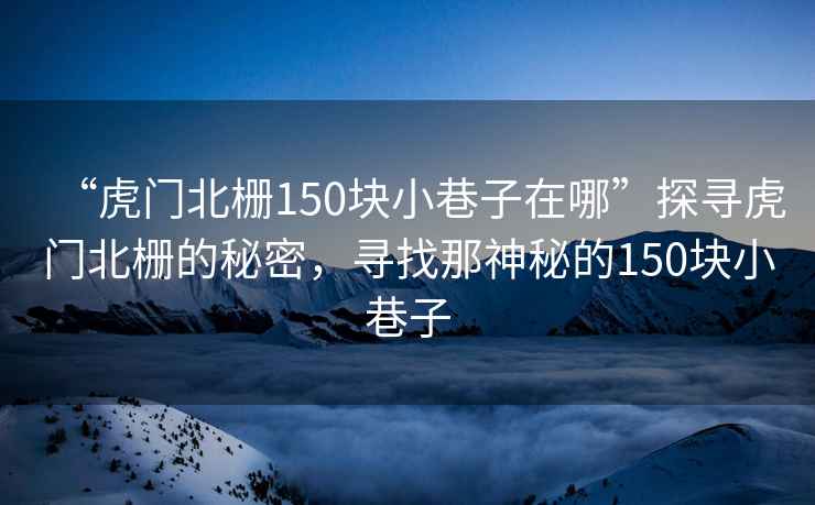 “虎門北柵150塊小巷子在哪”探尋虎門北柵的秘密，尋找那神秘的150塊小巷子