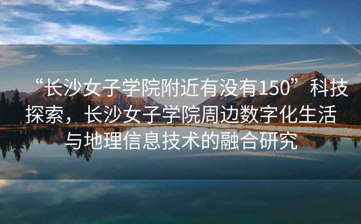 “長沙女子學院附近有沒有150”科技探索，長沙女子學院周邊數字化生活與地理信息技術的融合研究