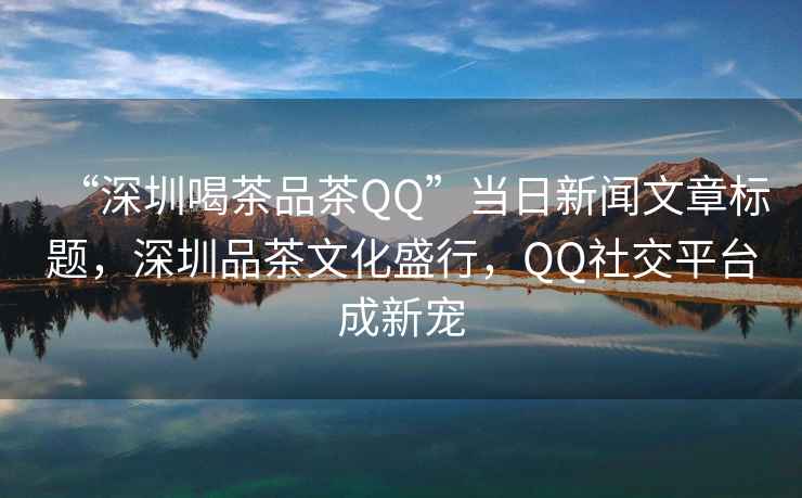 “深圳喝茶品茶QQ”當(dāng)日新聞文章標(biāo)題，深圳品茶文化盛行，QQ社交平臺(tái)成新寵