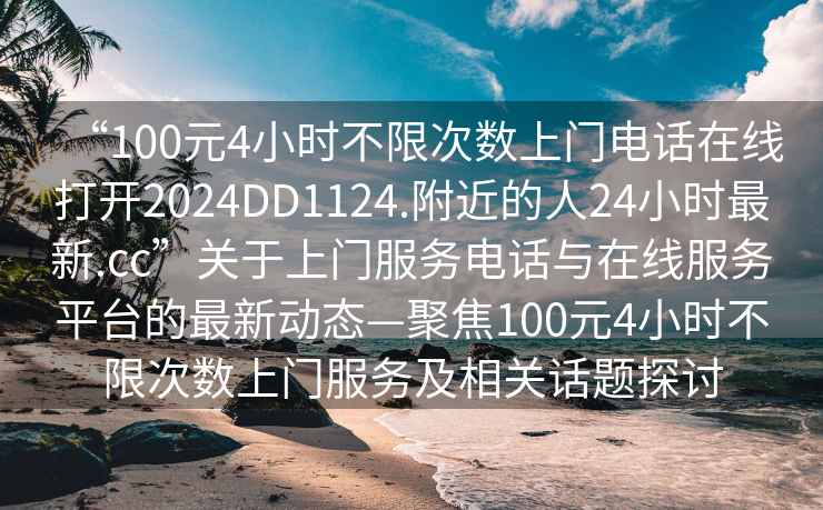 “100元4小時不限次數上門電話在線打開2024DD1124.附近的人24小時最新.cc”關于上門服務電話與在線服務平臺的最新動態—聚焦100元4小時不限次數上門服務及相關話題探討