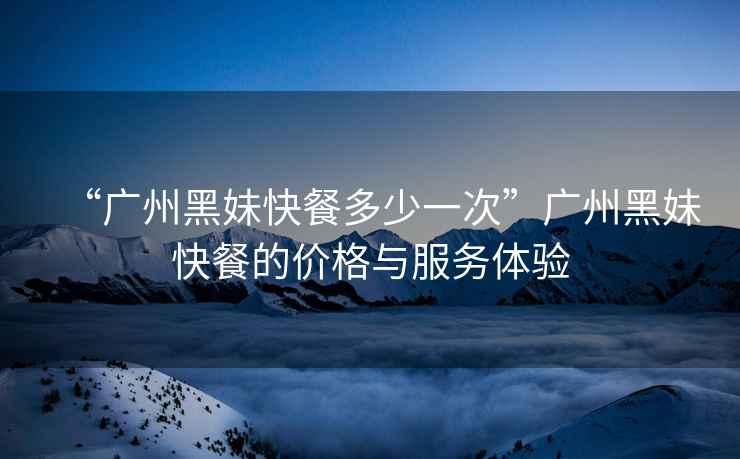 “廣州黑妹快餐多少一次”廣州黑妹快餐的價格與服務體驗