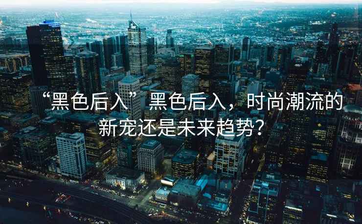 “黑色后入”黑色后入，時(shí)尚潮流的新寵還是未來趨勢(shì)？