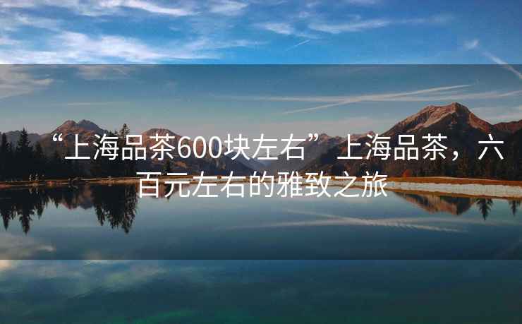 “上海品茶600塊左右”上海品茶，六百元左右的雅致之旅