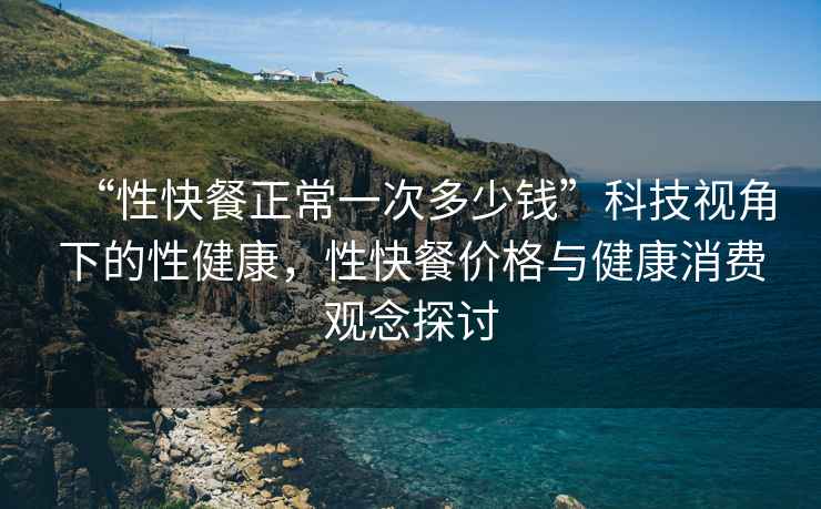 “性快餐正常一次多少錢”科技視角下的性健康，性快餐價格與健康消費觀念探討