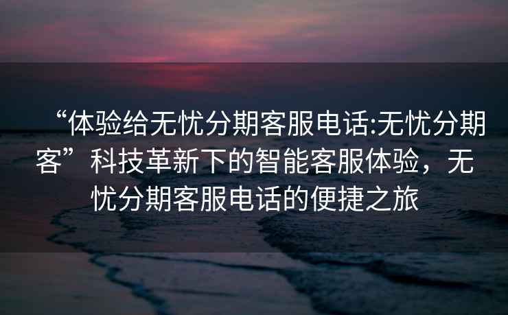 “體驗給無憂分期客服電話:無憂分期客”科技革新下的智能客服體驗，無憂分期客服電話的便捷之旅