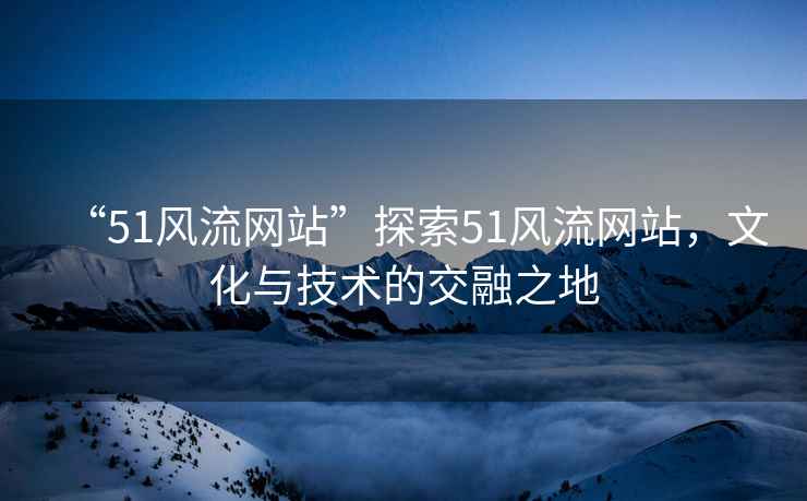“51風流網站”探索51風流網站，文化與技術的交融之地