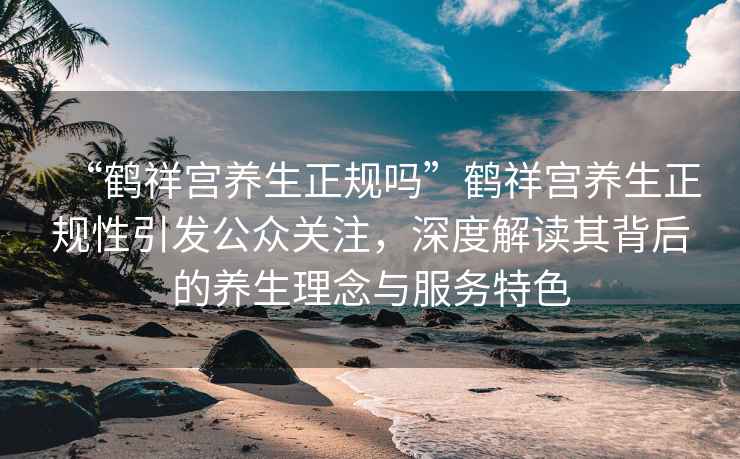 “鶴祥宮養生正規嗎”鶴祥宮養生正規性引發公眾關注，深度解讀其背后的養生理念與服務特色