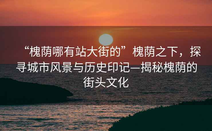“槐蔭哪有站大街的”槐蔭之下，探尋城市風景與歷史印記—揭秘槐蔭的街頭文化
