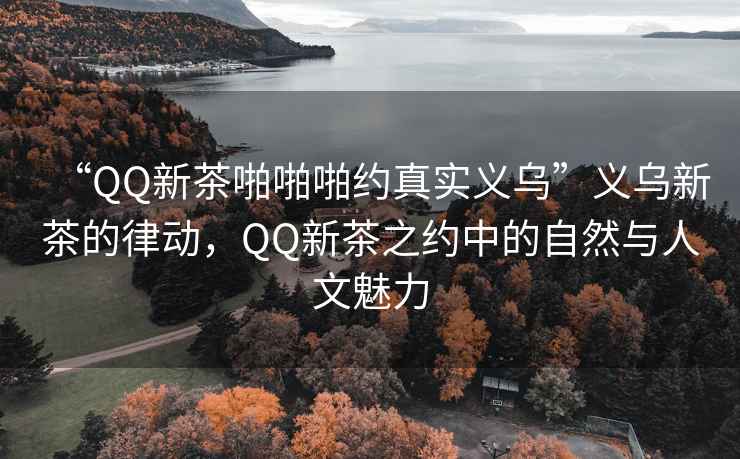 “QQ新茶啪啪啪約真實義烏”義烏新茶的律動，QQ新茶之約中的自然與人文魅力