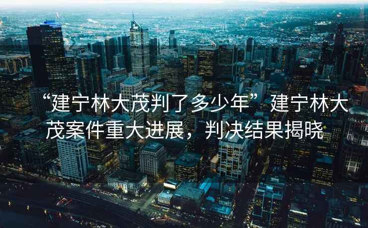 “建寧林大茂判了多少年”建寧林大茂案件重大進展，判決結果揭曉