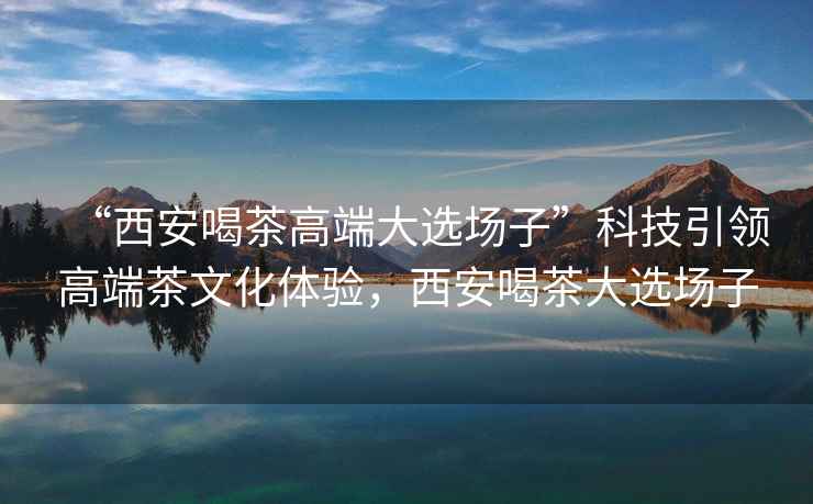 “西安喝茶高端大選場子”科技引領高端茶文化體驗，西安喝茶大選場子