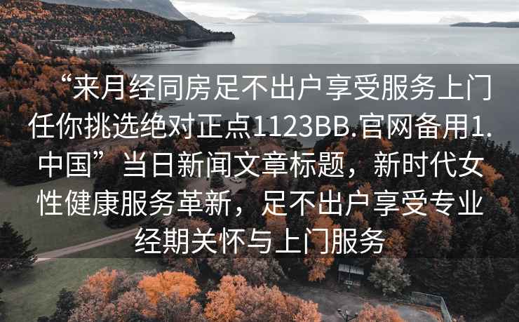 “來月經同房足不出戶享受服務上門任你挑選絕對正點1123BB.官網備用1.中國”當日新聞文章標題，新時代女性健康服務革新，足不出戶享受專業(yè)經期關懷與上門服務