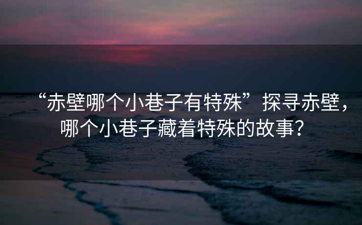 “赤壁哪個小巷子有特殊”探尋赤壁，哪個小巷子藏著特殊的故事？