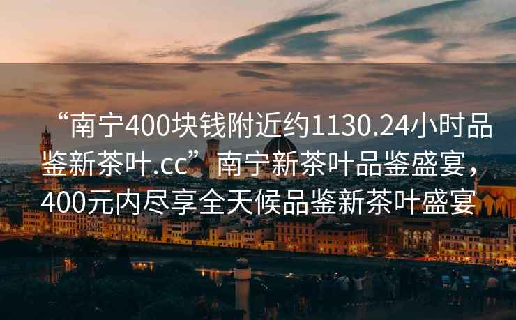 “南寧400塊錢附近約1130.24小時品鑒新茶葉.cc”南寧新茶葉品鑒盛宴，400元內盡享全天候品鑒新茶葉盛宴