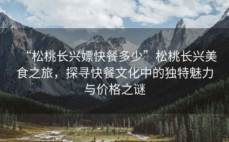 “松桃長興嫖快餐多少”松桃長興美食之旅，探尋快餐文化中的獨特魅力與價格之謎