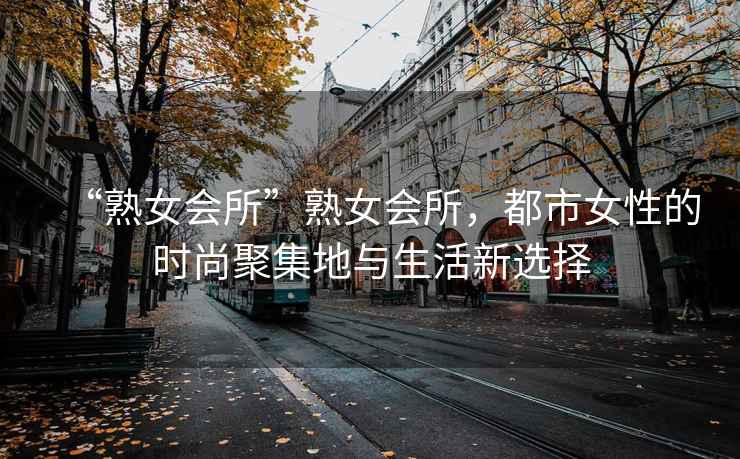 “熟女會(huì)所”熟女會(huì)所，都市女性的時(shí)尚聚集地與生活新選擇