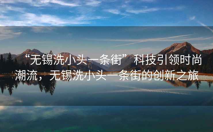 “無錫洗小頭一條街”科技引領(lǐng)時尚潮流，無錫洗小頭一條街的創(chuàng)新之旅