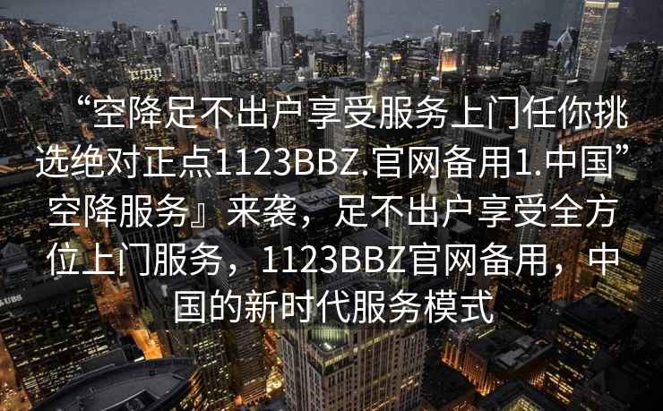 “空降足不出戶享受服務上門任你挑選絕對正點1123BBZ.官網備用1.中國”空降服務』來襲，足不出戶享受全方位上門服務，1123BBZ官網備用，中國的新時代服務模式