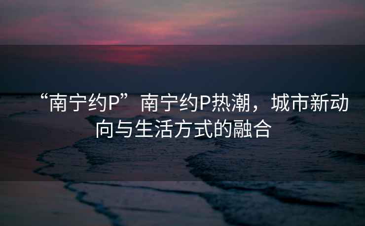 “南寧約P”南寧約P熱潮，城市新動向與生活方式的融合