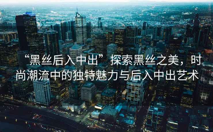 “黑絲后入中出”探索黑絲之美，時尚潮流中的獨特魅力與后入中出藝術