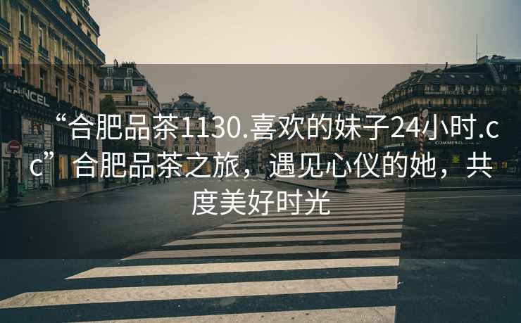 “合肥品茶1130.喜歡的妹子24小時.cc”合肥品茶之旅，遇見心儀的她，共度美好時光