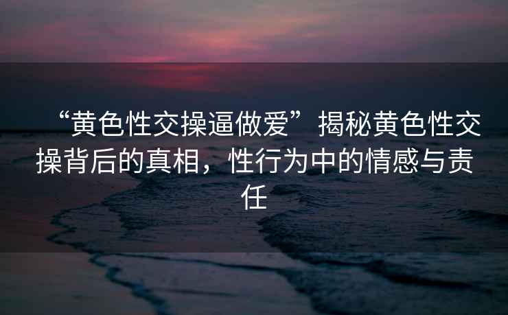 “黃色性交操逼做愛”揭秘黃色性交操背后的真相，性行為中的情感與責(zé)任