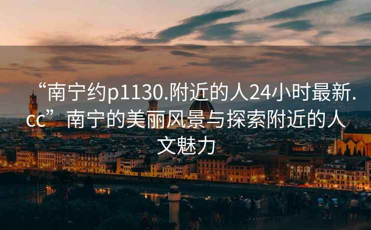 “南寧約p1130.附近的人24小時最新.cc”南寧的美麗風景與探索附近的人文魅力