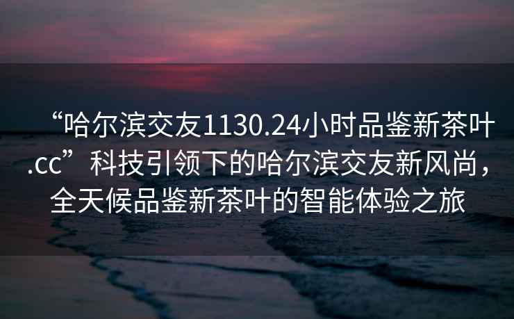 “哈爾濱交友1130.24小時品鑒新茶葉.cc”科技引領(lǐng)下的哈爾濱交友新風(fēng)尚，全天候品鑒新茶葉的智能體驗之旅