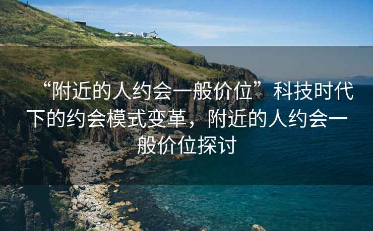 “附近的人約會一般價位”科技時代下的約會模式變革，附近的人約會一般價位探討