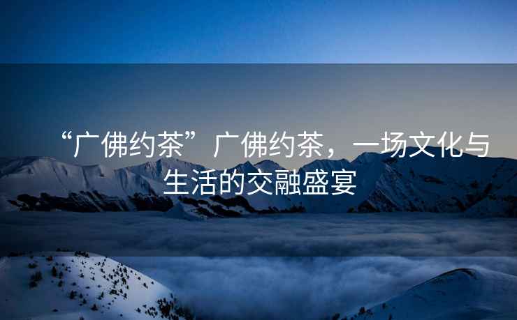 “廣佛約茶”廣佛約茶，一場文化與生活的交融盛宴