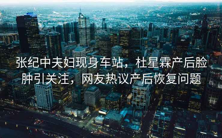 張紀中夫婦現身車站，杜星霖產后臉腫引關注，網友熱議產后恢復問題