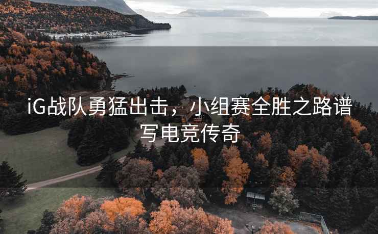 iG戰隊勇猛出擊，小組賽全勝之路譜寫電競傳奇