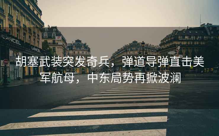胡塞武裝突發奇兵，彈道導彈直擊美軍航母，中東局勢再掀波瀾