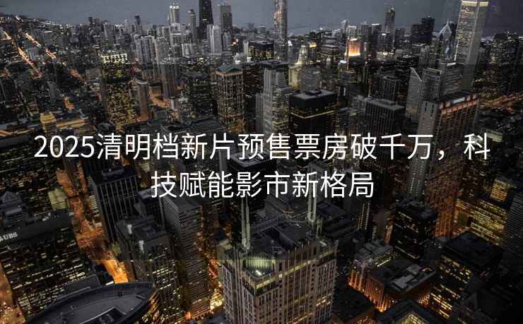 2025清明檔新片預(yù)售票房破千萬，科技賦能影市新格局