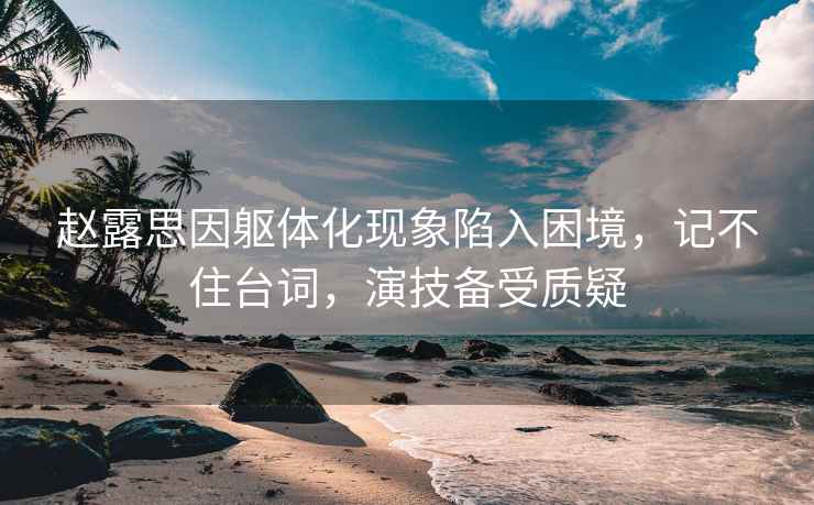 趙露思因軀體化現象陷入困境，記不住臺詞，演技備受質疑
