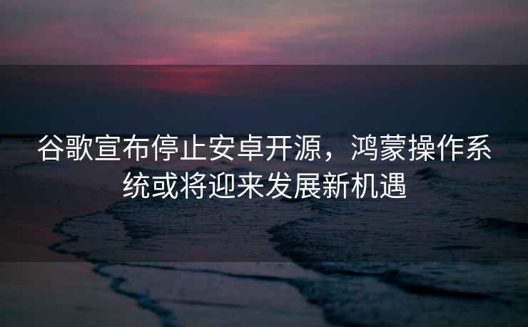 谷歌宣布停止安卓開源，鴻蒙操作系統(tǒng)或?qū)⒂瓉戆l(fā)展新機遇
