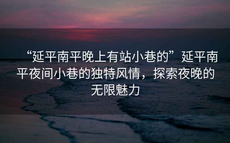 “延平南平晚上有站小巷的”延平南平夜間小巷的獨特風情，探索夜晚的無限魅力