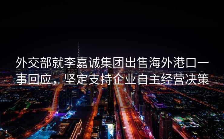 外交部就李嘉誠集團出售海外港口一事回應，堅定支持企業自主經營決策