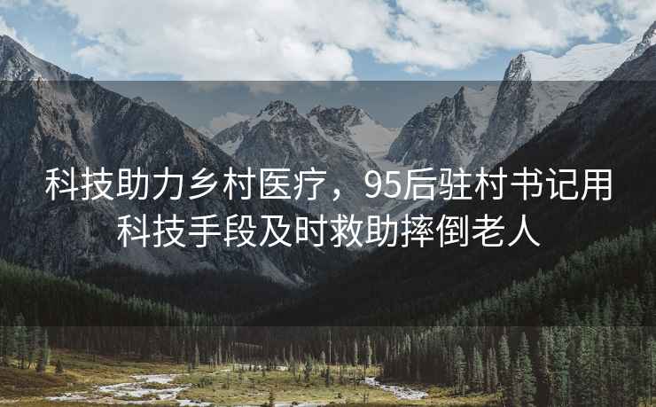 科技助力鄉村醫療，95后駐村書記用科技手段及時救助摔倒老人