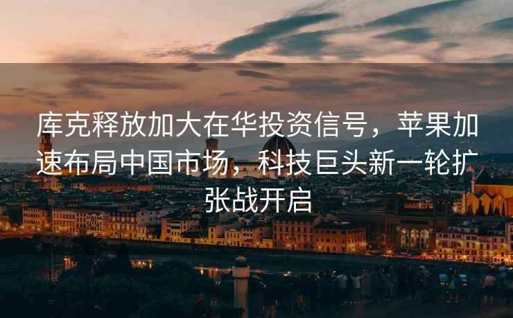 庫克釋放加大在華投資信號，蘋果加速布局中國市場，科技巨頭新一輪擴張戰開啟
