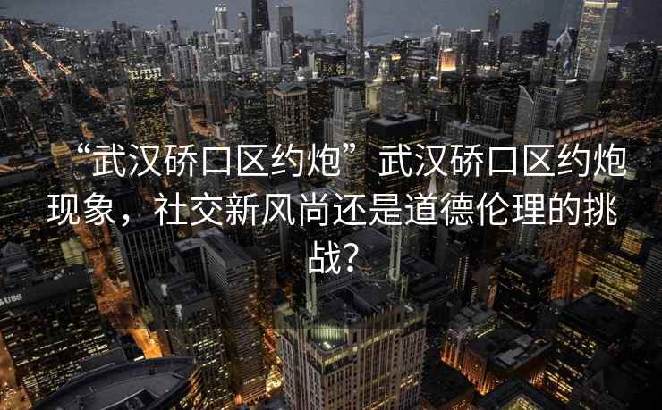 “武漢硚口區約炮”武漢硚口區約炮現象，社交新風尚還是道德倫理的挑戰？