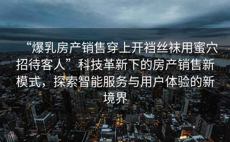 “爆乳房產銷售穿上開襠絲襪用蜜穴招待客人”科技革新下的房產銷售新模式，探索智能服務與用戶體驗的新境界