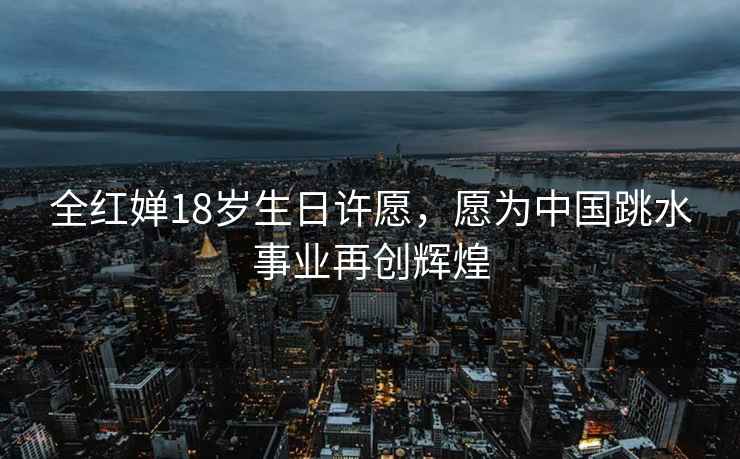 全紅嬋18歲生日許愿，愿為中國跳水事業(yè)再創(chuàng)輝煌