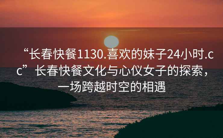 “長春快餐1130.喜歡的妹子24小時.cc”長春快餐文化與心儀女子的探索，一場跨越時空的相遇