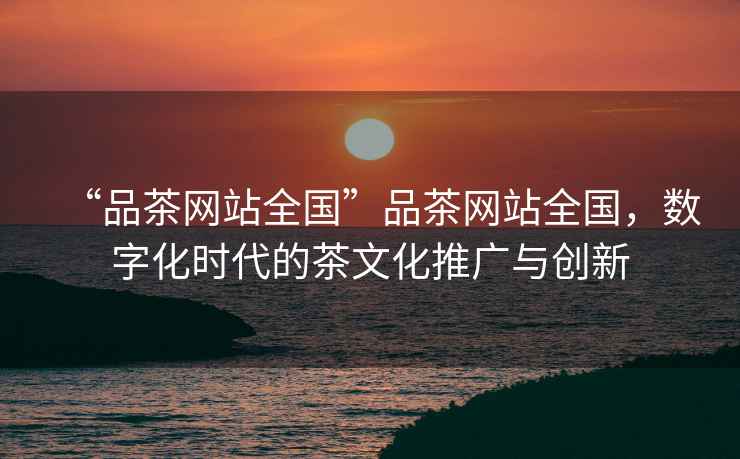 “品茶網站全國”品茶網站全國，數字化時代的茶文化推廣與創新