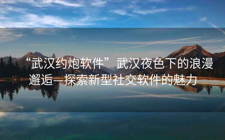 “武漢約炮軟件”武漢夜色下的浪漫邂逅—探索新型社交軟件的魅力
