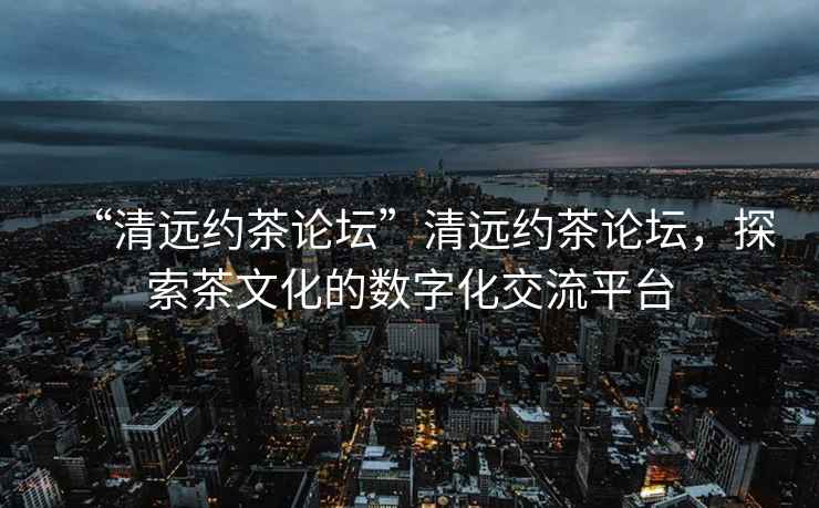 “清遠約茶論壇”清遠約茶論壇，探索茶文化的數字化交流平臺