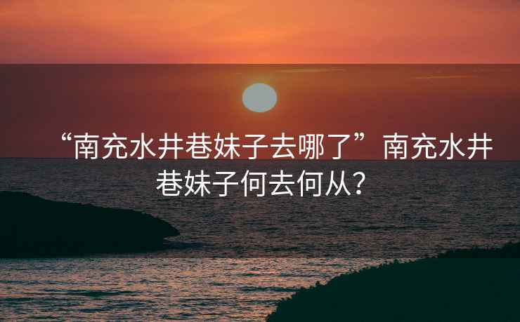 “南充水井巷妹子去哪了”南充水井巷妹子何去何從？