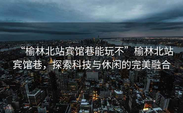“榆林北站賓館巷能玩不”榆林北站賓館巷，探索科技與休閑的完美融合
