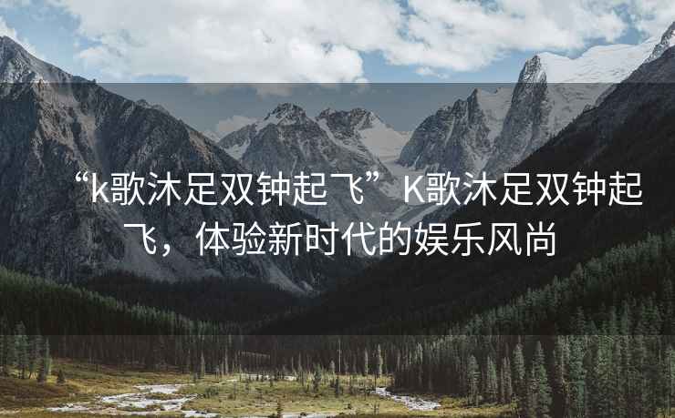“k歌沐足雙鐘起飛”K歌沐足雙鐘起飛，體驗(yàn)新時(shí)代的娛樂風(fēng)尚